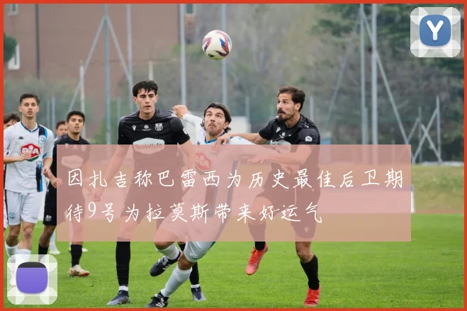 因扎吉称巴雷西为历史最佳后卫期待9号为拉莫斯带来好运气