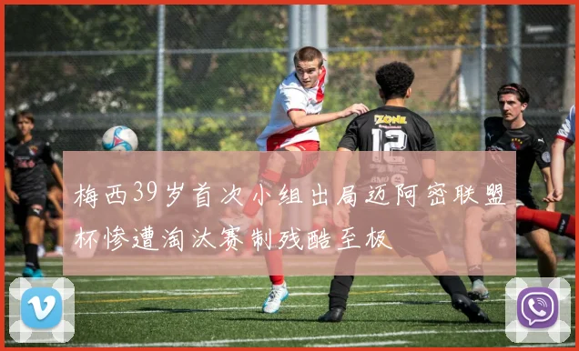 梅西39岁首次小组出局迈阿密联盟杯惨遭淘汰赛制残酷至极