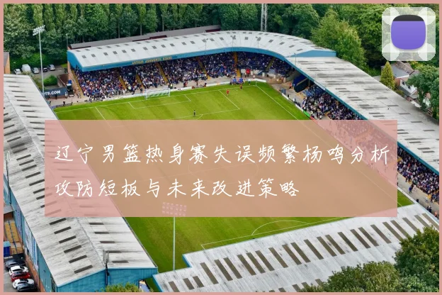 辽宁男篮热身赛失误频繁杨鸣分析攻防短板与未来改进策略