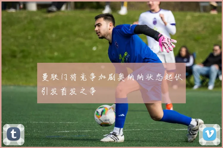 曼联门将竞争加剧奥纳纳状态起伏引发首发之争