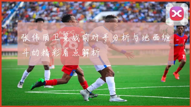 张伟丽卫冕战前对手分析与地面缠斗的精彩看点解析