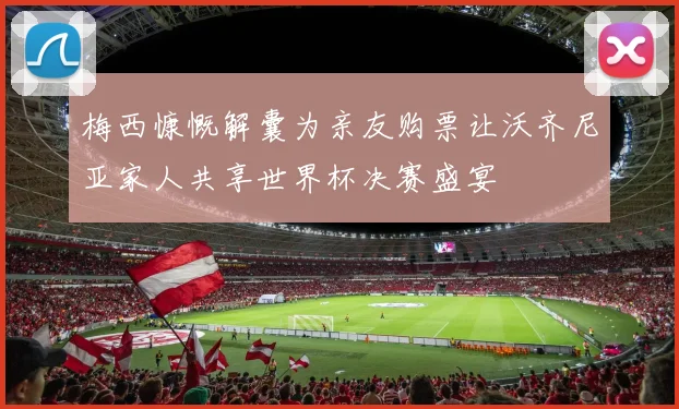 梅西慷慨解囊为亲友购票让沃齐尼亚家人共享世界杯决赛盛宴